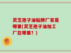 灵芝孢子油贴牌厂家是哪里(灵芝孢子油加工厂在哪里？)
