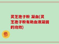 灵芝孢子粉 凝血(灵芝孢子粉有助血液凝固的功效)