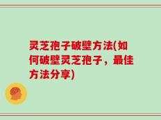灵芝孢子破壁方法(如何破壁灵芝孢子，最佳方法分享)