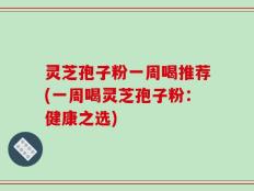 灵芝孢子粉一周喝推荐(一周喝灵芝孢子粉：健康之选)
