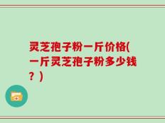 灵芝孢子粉一斤价格(一斤灵芝孢子粉多少钱？)