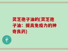 灵芝孢子油的(灵芝孢子油：提高免疫力的神奇良药)