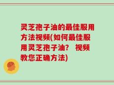 灵芝孢子油的最佳服用方法视频(如何最佳服用灵芝孢子油？ 视频教您正确方法)