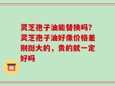 灵芝孢子油能替换吗？灵芝孢子油好像价格差别挺大的，贵的就一定好吗