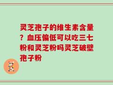 灵芝孢子的维生素含量？血压偏低可以吃三七粉和灵芝粉吗灵芝破壁孢子粉