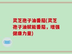 灵芝孢子油番茄(灵芝孢子油赋能番茄，增强健康力量)