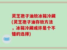 灵芝孢子油放冰箱冷藏(灵芝孢子油存放方法，冰箱冷藏或许是个不错的选择)