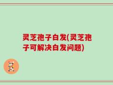 灵芝孢子白发(灵芝孢子可解决白发问题)