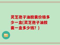 灵芝孢子油胶囊价格多少一盒(灵芝孢子油胶囊一盒多少钱？)