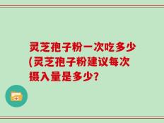 灵芝孢子粉一次吃多少(灵芝孢子粉建议每次摄入量是多少？