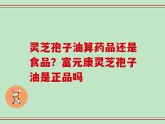 灵芝孢子油算药品还是食品？富元康灵芝孢子油是正品吗