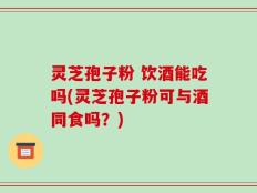 灵芝孢子粉 饮酒能吃吗(灵芝孢子粉可与酒同食吗？)
