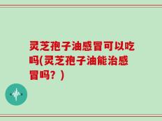 灵芝孢子油感冒可以吃吗(灵芝孢子油能治感冒吗？)