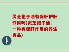 灵芝孢子油有保肝护肝作用吗(灵芝孢子油：一种有保肝作用的养生良品)