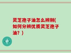 灵芝孢子油怎么辨别(如何分辨优质灵芝孢子油？)