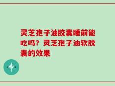 灵芝孢子油胶囊睡前能吃吗？灵芝孢子油软胶囊的效果
