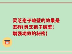 灵芝孢子破壁的效果是怎样(灵芝孢子破壁：增强功效的秘密)
