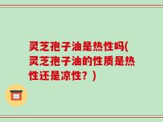 灵芝孢子油是热性吗(灵芝孢子油的性质是热性还是凉性？)