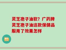 灵芝孢子油软？广药牌灵芝孢子油这款保健品服用了效果怎样