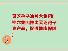 灵芝孢子油神六集团(神六集团推出灵芝孢子油产品，促进健康保健)