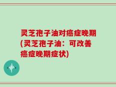 灵芝孢子油对癌症晚期(灵芝孢子油：可改善癌症晚期症状)