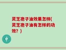 灵芝孢子油效果怎样(灵芝孢子油有怎样的功效？)