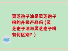灵芝孢子油是灵芝孢子粉的升级产品吗 (灵芝孢子油与灵芝孢子粉有何区别？)