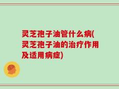 灵芝孢子油管什么病(灵芝孢子油的治疗作用及适用病症)
