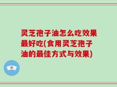 灵芝孢子油怎么吃效果最好吃(食用灵芝孢子油的最佳方式与效果)