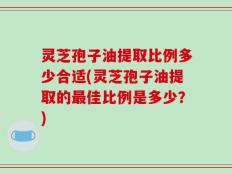 灵芝孢子油提取比例多少合适(灵芝孢子油提取的最佳比例是多少？)