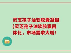 灵芝孢子油软胶囊凝固(灵芝孢子油软胶囊固体化，市场需求大增！