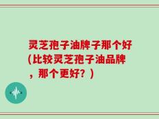 灵芝孢子油牌子那个好(比较灵芝孢子油品牌，那个更好？)