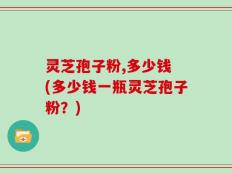 灵芝孢子粉,多少钱 (多少钱一瓶灵芝孢子粉？)