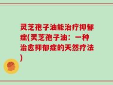 灵芝孢子油能治疗抑郁症(灵芝孢子油：一种治愈抑郁症的天然疗法)
