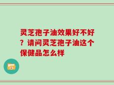 灵芝孢子油效果好不好？请问灵芝孢子油这个保健品怎么样