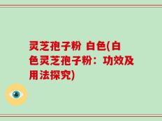 灵芝孢子粉 白色(白色灵芝孢子粉：功效及用法探究)