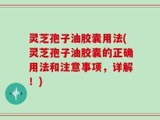 灵芝孢子油胶囊用法(灵芝孢子油胶囊的正确用法和注意事项，详解！)