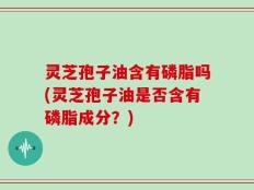 灵芝孢子油含有磷脂吗(灵芝孢子油是否含有磷脂成分？)