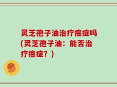 灵芝孢子油治疗癌症吗(灵芝孢子油：能否治疗癌症？)