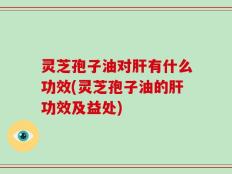 灵芝孢子油对肝有什么功效(灵芝孢子油的肝功效及益处)