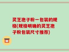 灵芝孢子粉一包装的规格(规格明确的灵芝孢子粉包装尺寸推荐)