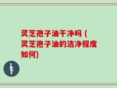 灵芝孢子油干净吗 (灵芝孢子油的洁净程度如何)