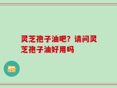 灵芝孢子油吧？请问灵芝孢子油好用吗