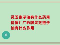 灵芝孢子油有什么药用价值？广药牌灵芝孢子油有什么作用