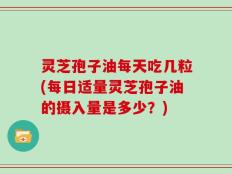 灵芝孢子油每天吃几粒(每日适量灵芝孢子油的摄入量是多少？)