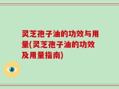 灵芝孢子油的功效与用量(灵芝孢子油的功效及用量指南)
