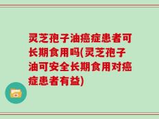 灵芝孢子油癌症患者可长期食用吗(灵芝孢子油可安全长期食用对癌症患者有益)