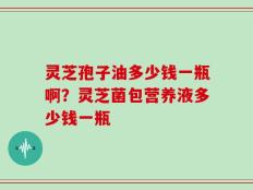 灵芝孢子油多少钱一瓶啊？灵芝菌包营养液多少钱一瓶