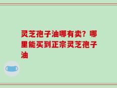 灵芝孢子油哪有卖？哪里能买到正宗灵芝孢子油
