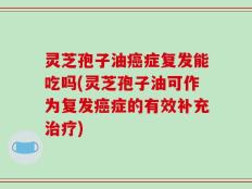 灵芝孢子油癌症复发能吃吗(灵芝孢子油可作为复发癌症的有效补充治疗)